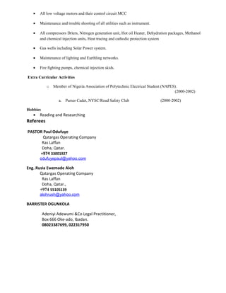 • All low voltage motors and their control circuit MCC
• Maintenance and trouble shooting of all utilities such as instrument.
• All compressors Driers, Nitrogen generation unit, Hot oil Heater, Dehydration packages, Methanol
and chemical injection units, Heat tracing and cathodic protection system
• Gas wells including Solar Power system.
• Maintenance of lighting and Earthling networks.
• Fire fighting pumps, chemical injection skids.
Extra Curricular Activities
o Member of Nigeria Association of Polytechnic Electrical Student (NAPES).
(2000-2002)
a. Purser Cadet, NYSC/Road Safety Club (2000-2002)
Hobbies
• Reading and Researching
Referees
PASTOR Paul Odufuye
Qatargas Operating Company
Ras Laffan
Doha, Qatar.
+974 33001927
odufuyepaul@yahoo.com
Eng. Rusia Ewemade Aloh
Qatargas Operating Company
Ras Laffan
Doha, Qatar.,
+974 55105139
alohrush@yahoo.com
BARRISTER OGUNKOLA
Adeniyi Adewumi &Co Legal Practitioner,
Box 666 Oke-ado, Ibadan.
08023387699, 022317950
 