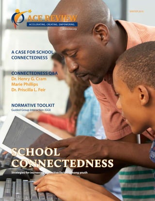 WINTER 2016
ACE REVIEWACCELERATING. CREATING. EMPOWERING.
A CASE FOR SCHOOL
CONNECTEDNESS
CONNECTEDNESS Q&A
Dr. Henry G. Cram
Marie Phillips
Dr. Priscilla L. Feir
NORMATIVE TOOLKIT
Guided Group Interaction (GGI)
acereview.org
SCHOOL
CONNECTEDNESS
Strategies for increasing protective factors among youth
 