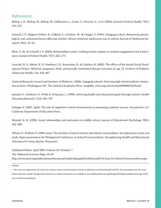 References
Bishop, J. H., Bishop, M., Bishop, M., Gelbwasser, L., Green, S., Peterson, E., et al. (2004). Journal of School Health, 74(7),
235–251.
Connell, J. P., Halpern-Felsher, B., Cliﬀord, E., Crichlow, W., & Usinger, P. (1995). Hanging in there: Behavioral, psycho-
logical, and contextual factors aﬀecting whether African-American adolescents stay in school. Journal of Adolescent Re-
search, 10(1), 41–63.
Klem, A. M., & Connell, J. P. (2004). Relationships matter: Linking teacher support to student engagement and achieve-
ment. Journal of School Health, 74(7), 262–273.
Lonczak, H. S., Abbott, R. D., Hawkins, J. D., Kosterman, R., & Catalano, R. (2002). The eﬀects of the Seattle Social Devel-
opment Project: Behavior, pregnancy, birth, and sexually transmitted disease outcomes by age 21. Archives of Pediatric
Adolescent Health, 156, 438–447.
National Research Council and Institute of Medicine. (2004). Engaging schools: Fostering high school students’ motiva-
tion to learn. Washington, DC: The National Academies Press. Available: www.nap.edu/books/0309084350/html/
Samdal, O., Nutbeam, D., Wold, B., & Kannas, L. (1998). Achieving health and educational goals through schools. Health
Education Research, 13(3), 383–397.
Schapps, E. (2003, April). The role of supportive school environments in promoting academic success. Sacramento, CA:
California Department of Education Press.
Wentzel, K. R. (1998). Social relationships and motivation in middle school. Journal of Educational Psychology, 90(2),
202–209.
Wilson, D., & Elliott, D. (2003, June). The interface of school climate and school connectedness: An exploratory review and
study. Paper presented at the Wingspread Conference on School Connectedness: Strengthening Health and Educational
Outcomes for Teens, Racine, Wisconsin.
Published Online: April 2005 | Volume 62 | Number 7
The Adolescent Learner Pages 16-20
http://www.ascd.org/publications/educational-leadership/apr05/vol62/num07/A-Case-for-School-Connectedness.aspx
Endnote
1 This work was supported by the Centers for Disease Control and Prevention’s Division of Adolescent and School Health (DASH). The proceedings from the invita-
tional conference and the Wingspread Declaration on School Connections are available at www.allaboutkids.umn.edu/WingfortheWeb/schooldeclaration.pdf. ASCD
was a conference participant.
ACEREVIEW.ORG WINTER 2016  |  ACE REVIEW  11
 