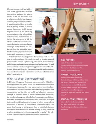 Eﬀorts to improve child and adoles-
cent health typically have featured
interventions designed to address
speciﬁc health risk behaviors, such
as tobacco use, alcohol and drug use,
violence, gang involvement, and ear-
ly sexual initiation. However, results
from a growing number of studies
suggest that greater health impact
might be achieved by also enhancing
protective factors that help children
and adolescents avoid multiple be-
haviors that place them at risk for
adverse health and educational out-
comes. Enhancing protective factors
also might buﬀer children and ado-
lescents from the potentially harm-
ful eﬀects of negative situations and
events, such as exposure to violence.
Protective factors include personal characteristics such as a pos-
itive view of one’s future; life conditions such as frequent parental
presence in the home at key times (e.g., after school, at dinner time);
and behaviors such as active participation in school activities.
School
connectedness is a particularly promising protective factor. This pub-
lication deﬁnes and describes the components of school connected-
ness and identiﬁes speciﬁc actions that schools can take to increase
school connectedness.
What Is School Connectedness?
In 2003, the Wingspread Conference was sponsored by CDC’s Divi-
sion of Adolescent and School Health and the Johnson Foundation to
bring together key researchers and representatives from the educa-
tion and health sectors to assess the state of knowledge about school
connectedness and its eﬀect on health and education outcomes.
Through an extensive review of research and in-depth discussions,
the interdisciplinary group deﬁned school connectedness and identi-
ﬁed, in the Wingspread Declaration on School Connections,
strategies
that schools could implement to increase it. School connectedness
was deﬁned as the belief by students that adults in the school care
about their learning as well as about them as individuals. Because
studies indicate that individual students’ feelings of being connected
to school are inﬂuenced by their peers as well as by adults,,
this pub-
lication has expanded that deﬁnition to include peer inﬂuence.
RISK FACTORS
are individual or environmental
characteristics, conditions, or behaviors
that increase the likelihood that a
negative outcome will occur.
PROTECTIVE FACTORS
are individual or environmental
characteristics, conditions, or behaviors
that reduce the eﬀects of stressful life
events; increase an individual’s ability
to avoid risks or hazards; and promote
social and emotional competence to
thrive in all aspects of life now and in the
future.1
SCHOOL CONNECTEDNESS
is the belief by students that adults
and peers in the school care about
their learning as well as about them as
individuals.
COVER STORY
ACEREVIEW.ORG WINTER 2016  |  ACE REVIEW  15
 