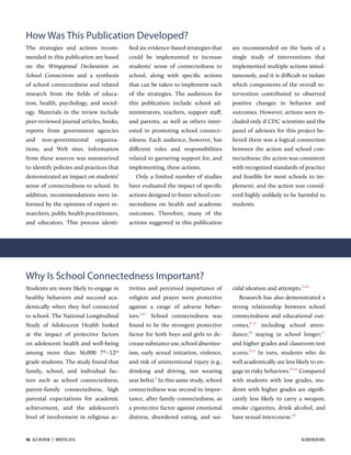 How Was This Publication Developed?
The strategies and actions recom-
mended in this publication are based
on the Wingspread Declaration on
School Connections and a synthesis
of school connectedness and related
research from the ﬁelds of educa-
tion, health, psychology, and sociol-
ogy. Materials in the review include
peer-reviewed journal articles, books,
reports from government agencies
and non-governmental organiza-
tions, and Web sites. Information
from these sources was summarized
to identify policies and practices that
demonstrated an impact on students’
sense of connectedness to school. In
addition, recommendations were in-
formed by the opinions of expert re-
searchers, public health practitioners,
and educators. This process identi-
ﬁed six evidence-based strategies that
could be implemented to increase
students’ sense of connectedness to
school, along with speciﬁc actions
that can be taken to implement each
of the strategies. The audiences for
this publication include school ad-
ministrators, teachers, support staﬀ,
and parents, as well as others inter-
ested in promoting school connect-
edness. Each audience, however, has
diﬀerent roles and responsibilities
related to garnering support for, and
implementing, these actions.
Only a limited number of studies
have evaluated the impact of speciﬁc
actions designed to foster school con-
nectedness on health and academic
outcomes. Therefore, many of the
actions suggested in this publication
are recommended on the basis of a
single study of interventions that
implemented multiple actions simul-
taneously, and it is difficult to isolate
which components of the overall in-
tervention contributed to observed
positive changes in behavior and
outcomes. However, actions were in-
cluded only if CDC scientists and the
panel of advisors for this project be-
lieved there was a logical connection
between the action and school con-
nectedness; the action was consistent
with recognized standards of practice
and feasible for most schools to im-
plement; and the action was consid-
ered highly unlikely to be harmful to
students.
Why Is School Connectedness Important?
Students are more likely to engage in
healthy behaviors and succeed aca-
demically when they feel connected
to school. The National Longitudinal
Study of Adolescent Health looked
at the impact of protective factors
on adolescent health and well-being
among more than 36,000 7th
–12th
grade students. The study found that
family, school, and individual fac-
tors such as school connectedness,
parent-family connectedness, high
parental expectations for academic
achievement, and the adolescent’s
level of involvement in religious ac-
tivities and perceived importance of
religion and prayer were protective
against a range of adverse behav-
iors.,,
School connectedness was
found to be the strongest protective
factor for both boys and girls to de-
creasesubstanceuse,schoolabsentee-
ism, early sexual initiation, violence,
and risk of unintentional injury (e.g.,
drinking and driving, not wearing
seat belts).
In this same study, school
connectedness was second in impor-
tance, after family connectedness, as
a protective factor against emotional
distress, disordered eating, and sui-
cidal ideation and attempts.,,
Research has also demonstrated a
strong relationship between school
connectedness and educational out-
comes,–1
including school atten-
dance;1
staying in school longer;11
and higher grades and classroom test
scores.,1
In turn, students who do
well academically are less likely to en-
gage in risky behaviors.1,1
Compared
with students with low grades, stu-
dents with higher grades are signiﬁ-
cantly less likely to carry a weapon,
smoke cigarettes, drink alcohol, and
have sexual intercourse.1
16  ACE REVIEW  |  WINTER 2016 ACEREVIEW.ORG
 