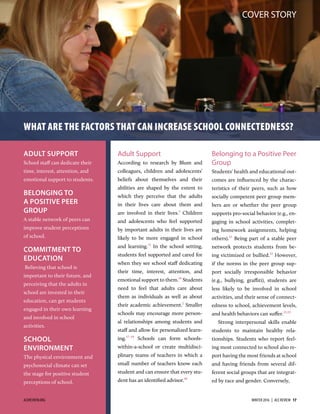 COVER STORY
Adult Support
According to research by Blum and
colleagues, children and adolescents’
beliefs about themselves and their
abilities are shaped by the extent to
which they perceive that the adults
in their lives care about them and
are involved in their lives.
Children
and adolescents who feel supported
by important adults in their lives are
likely to be more engaged in school
and learning.1
In the school setting,
students feel supported and cared for
when they see school staﬀ dedicating
their time, interest, attention, and
emotional support to them.1
Students
need to feel that adults care about
them as individuals as well as about
their academic achievement.
Smaller
schools may encourage more person-
al relationships among students and
staﬀ and allow for personalized learn-
ing.1–1
Schools can form schools-
within-a-school or create multidisci-
plinary teams of teachers in which a
small number of teachers know each
student and can ensure that every stu-
dent has an identiﬁed advisor.
Belonging to a Positive Peer
Group
Students’ health and educational out-
comes are inﬂuenced by the charac-
teristics of their peers, such as how
socially competent peer group mem-
bers are or whether the peer group
supports pro-social behavior (e.g., en-
gaging in school activities, complet-
ing homework assignments, helping
others).1
Being part of a stable peer
network protects students from be-
ing victimized or bullied.
However,
if the norms in the peer group sup-
port socially irresponsible behavior
(e.g., bullying, graffiti), students are
less likely to be involved in school
activities, and their sense of connect-
edness to school, achievement levels,
and health behaviors can suﬀer.1,
Strong interpersonal skills enable
students to maintain healthy rela-
tionships. Students who report feel-
ing most connected to school also re-
port having the most friends at school
and having friends from several dif-
ferent social groups that are integrat-
ed by race and gender. Conversely,
ADULT SUPPORT
School staﬀ can dedicate their
time, interest, attention, and
emotional support to students.
BELONGING TO
A POSITIVE PEER
GROUP
A stable network of peers can
improve student perceptions
of school.
COMMITMENT TO
EDUCATION
Believing that school is
important to their future, and
perceiving that the adults in
school are invested in their
education, can get students
engaged in their own learning
and involved in school
activities.
SCHOOL
ENVIRONMENT
The physical environment and
psychosocial climate can set
the stage for positive student
perceptions of school.
WHAT ARE THE FACTORS THAT CAN INCREASE SCHOOL CONNECTEDNESS?
ACEREVIEW.ORG WINTER 2016  |  ACE REVIEW  17
 