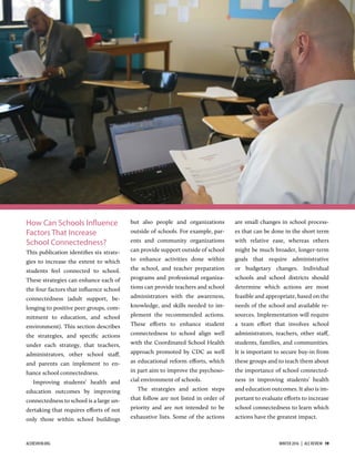 How Can Schools Influence
Factors That Increase
School Connectedness?
This publication identiﬁes six strate-
gies to increase the extent to which
students feel connected to school.
These strategies can enhance each of
the four factors that inﬂuence school
connectedness (adult support, be-
longing to positive peer groups, com-
mitment to education, and school
environment). This section describes
the strategies, and speciﬁc actions
under each strategy, that teachers,
administrators, other school staﬀ,
and parents can implement to en-
hance school connectedness.
Improving students’ health and
education outcomes by improving
connectedness to school is a large un-
dertaking that requires eﬀorts of not
only those within school buildings
but also people and organizations
outside of schools. For example, par-
ents and community organizations
can provide support outside of school
to enhance activities done within
the school, and teacher preparation
programs and professional organiza-
tions can provide teachers and school
administrators with the awareness,
knowledge, and skills needed to im-
plement the recommended actions.
These eﬀorts to enhance student
connectedness to school align well
with the Coordinated School Health
approach promoted by CDC as well
as educational reform eﬀorts, which
in part aim to improve the psychoso-
cial environment of schools.
The strategies and action steps
that follow are not listed in order of
priority and are not intended to be
exhaustive lists. Some of the actions
are small changes in school process-
es that can be done in the short term
with relative ease, whereas others
might be much broader, longer-term
goals that require administrative
or budgetary changes. Individual
schools and school districts should
determine which actions are most
feasible and appropriate, based on the
needs of the school and available re-
sources. Implementation will require
a team eﬀort that involves school
administrators, teachers, other staﬀ,
students, families, and communities.
It is important to secure buy-in from
these groups and to teach them about
the importance of school connected-
ness in improving students’ health
and education outcomes. It also is im-
portant to evaluate eﬀorts to increase
school connectedness to learn which
actions have the greatest impact.
ACEREVIEW.ORG WINTER 2016  |  ACE REVIEW  19
 