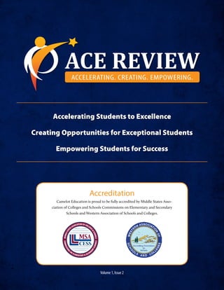 Volume 1, Issue 2
ACE REVIEWACCELERATING. CREATING. EMPOWERING.
Accelerating Students to Excellence
Creating Opportunities for Exceptional Students
Empowering Students for Success
Accreditation
Camelot Education is proud to be fully accredited by Middle States Asso-
ciation of Colleges and Schools Commissions on Elementary and Secondary
Schools and Western Association of Schools and Colleges.
 