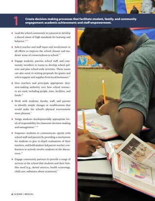  Lead the school community in a process to develop
a shared vision of high standards for learning and
behavior.,1
 Solicit teacher and staﬀ input and involvement in
all eﬀorts to improve the school climate and stu-
dents’ sense of connectedness to school.
 Engage students, parents, school staﬀ, and com-
munity members in teams to develop school pol-
icies and plan school-wide activities. These teams
can also assist in writing proposals for grants and
solicit support and supplies from local businesses.
 Give teachers and principals appropriate deci-
sion-making authority over how school resourc-
es are used, including people, time, facilities, and
funds.
 Work with students, faculty, staﬀ, and parents
to identify simple changes or modiﬁcations that
would make the school’s physical environment
more pleasant.
 Assign students developmentally appropriate lev-
els of responsibility for classroom decision-making
and management.,
 Empower students to communicate openly with
school staﬀ and parents by providing a mechanism
for students to give in-depth evaluations of their
teachers, and hold student-led parent-teacher con-
ferences to actively involve students in the discus-
sions.
 Engage community partners to provide a range of
services at the school that students and their fam-
ilies need (e.g., dental services, health screenings,
child care, substance abuse treatment).
Create decision-making processes that facilitate student, family, and community
engagement; academic achievement; and staﬀ empowerment.
1
22  ACE REVIEW  |  WINTER 2016 ACEREVIEW.ORG
 