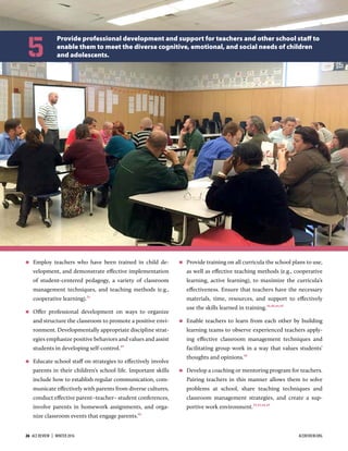  Employ teachers who have been trained in child de-
velopment, and demonstrate eﬀective implementation
of student-centered pedagogy, a variety of classroom
management techniques, and teaching methods (e.g.,
cooperative learning).1
 Oﬀer professional development on ways to organize
and structure the classroom to promote a positive envi-
ronment. Developmentally appropriate discipline strat-
egies emphasize positive behaviors and values and assist
students in developing self-control.
 Educate school staﬀ on strategies to eﬀectively involve
parents in their children’s school life. Important skills
include how to establish regular communication, com-
municate eﬀectively with parents from diverse cultures,
conduct eﬀective parent–teacher– student conferences,
involve parents in homework assignments, and orga-
nize classroom events that engage parents.
 Provide training on all curricula the school plans to use,
as well as eﬀective teaching methods (e.g., cooperative
learning, active learning), to maximize the curricula’s
eﬀectiveness. Ensure that teachers have the necessary
materials, time, resources, and support to eﬀectively
use the skills learned in training.,,,
 Enable teachers to learn from each other by building
learning teams to observe experienced teachers apply-
ing eﬀective classroom management techniques and
facilitating group work in a way that values students’
thoughts and opinions.
 Develop a coaching or mentoring program for teachers.
Pairing teachers in this manner allows them to solve
problems at school, share teaching techniques and
classroom management strategies, and create a sup-
portive work environment.,,,
Provide professional development and support for teachers and other school staﬀ to
enable them to meet the diverse cognitive, emotional, and social needs of children
and adolescents.5
26  ACE REVIEW  |  WINTER 2016 ACEREVIEW.ORG
 