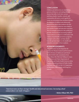 CONCLUSION
Children and adolescents are establishing
patterns of behavior and making lifestyle
choices that affect both their current
and future health. Families, schools, and
communities all need to work together to
create an environment that facilitates healthy
development of children and adolescents.
Research has shown that students who feel
more connected to school are more likely to
have positive health and education outcomes.
The six strategies outlined in this publication
provide a framework for increasing students’
connectedness to school. In combination with
evidence-based health promotion programs,
strategies such as these can help schools
have the greatest impact on the health and
education outcomes of their students.
ACKNOWLEDGMENTS
This publication was developed by the
Centers for Disease Control and Prevention’s
(CDC) Division of Adolescent and School
Health (DASH) with consultation from
Robert Blum MD, PhD, the William H. Gates
Sr. Professor and Chair, Department of
Population and Family Health Sciences, Johns
Hopkins Bloomberg School of Public Health,
and Dana Carr MPH, at the U.S. Department
of Education, Oﬃce of Safe and Drug-Free
Schools.
“American teens can have stronger health and educational outcomes. Increasing school
connectedness can make it happen.”
– Robert Blum MD, PhD
COVER STORY
28  ACE REVIEW  |  WINTER 2016 ACEREVIEW.ORG
 