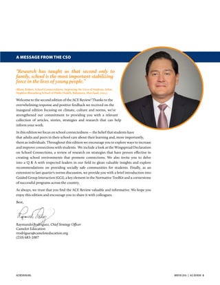 A MESSAGE FROM THE CSO
“Research has taught us that second only to
family, school is the most important stabilizing
force in the lives of young people.”
(Blum, Robert. School Connectedness: Improving the Lives of Students. Johns
Hopkins Bloomberg School of Public Health, Baltimore, Maryland, 2005.)
Welcome to the second edition of the ACE Review! Thanks to the
overwhelming response and positive feedback we received on the
inaugural edition focusing on climate, culture and norms, we’ve
strengthened our commitment to providing you with a relevant
collection of articles, stories, strategies and research that can help
inform your work.
In this edition we focus on school connectedness ― the belief that students have
that adults and peers in their school care about their learning and, more importantly,
them as individuals. Throughout this edition we encourage you to explore ways to increase
and improve connections with students. We include a look at the Wingspread Declaration
on School Connections, a review of research on strategies that have proven eﬀective in
creating school environments that promote connections. We also invite you to delve
into a Q & A with respected leaders in our ﬁeld to glean valuable insights and explore
recommendations on providing socially safe communities for students. Finally, as an
extension to last quarter's norms discussion, we provide you with a brief introduction into
Guided Group Interaction (GGI), a key element in the Normative ToolKit and a cornerstone
of successful programs across the country.
As always, we trust that you ﬁnd the ACE Review valuable and informative. We hope you
enjoy this edition and encourage you to share it with colleagues.
Best,
Raymundo Rodriguez, Chief Strategy Officer
Camelot Education
rrodriguez@cameloteducation.org
(210) 683-1007
ACEREVIEW.ORG WINTER 2016  |  ACE REVIEW  3
 