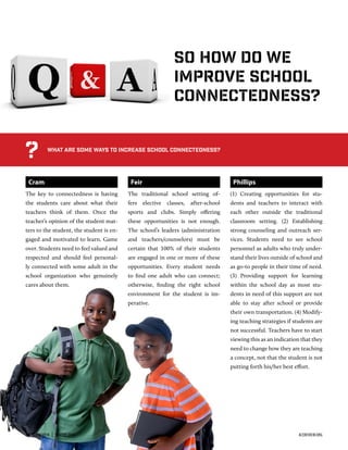 Cram
The key to connectedness is having
the students care about what their
teachers think of them. Once the
teacher’s opinion of the student mat-
ters to the student, the student is en-
gaged and motivated to learn. Game
over. Students need to feel valued and
respected and should feel personal-
ly connected with some adult in the
school organization who genuinely
cares about them.
Feir
The traditional school setting of-
fers elective classes, after-school
sports and clubs. Simply oﬀering
these opportunities is not enough.
The school’s leaders (administration
and teachers/counselors) must be
certain that 100% of their students
are engaged in one or more of these
opportunities. Every student needs
to ﬁnd one adult who can connect;
otherwise, ﬁnding the right school
environment for the student is im-
perative.
Phillips
(1) Creating opportunities for stu-
dents and teachers to interact with
each other outside the traditional
classroom setting. (2) Establishing
strong counseling and outreach ser-
vices. Students need to see school
personnel as adults who truly under-
stand their lives outside of school and
as go-to people in their time of need.
(3) Providing support for learning
within the school day as most stu-
dents in need of this support are not
able to stay after school or provide
their own transportation. (4) Modify-
ing teaching strategies if students are
not successful. Teachers have to start
viewing this as an indication that they
need to change how they are teaching
a concept, not that the student is not
putting forth his/her best eﬀort.
What are some ways to increase school connectedness?
?
So how do we
improve school
connectedness?
36  ACE REVIEW  |  WINTER 2016 ACEREVIEW.ORG
 