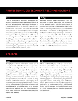 Cram
There are any number of professional development pro-
grams that deal with this topic both from the perspective of
the causes of disengagement and strategies to overcome it.
Claire Lemare's Success for All and Daniel Goldman's Emo-
tional Quotient come to mind. Our current obsession with
raising test scores has taken precedence over addressing the
more personal, emotional, and social aspects of the teaching
learning process. Refocusing on these issues will do more to
raise student performance and connectedness than all the
eﬀort being put into standardizing curriculum and assess-
ment. The answer is and has always been in quality teaching,
which encompasses positive personal relations between stu-
dents and teachers. When students are in a positive learning
environment, higher achievement will follow.
Phillips
Adequately preparing our teachers to build school con-
nectedness has to begin at the college level in teacher ed-
ucation programs. So much focus is on curriculum and in-
struction when none of that will matter if a teacher cannot
create a safe learning environment and connect with his/
her students. I would love to see PD opportunities where
teachers and students engage in meaningful conversations
about what works and what doesn’t in the classroom. The
key is not just having these conversations with a school’s
“best and brightest,” but with the students who tend to
feel disenfranchised. It would also be helpful for teachers
to learn more about social and emotional intelligence and
strategies for engaging and motivating students.
Professional Development Recommendations
Systems
Cram
Having high expectations is important, and the goal of
having all students and teachers meet those expectations
is a noble goal worth pursuing. But to ensure every stu-
dent’s engagement, we need to provide the necessary sup-
port to attain that. We need to suspend outdated concepts
like grade levels and credit hours and provide more indi-
vidualized programs that are skill based and measure stu-
dent performance in terms of growth over time. We know
enough to recognize that education is not a one size ﬁts all
process and that students are unique individuals. With our
growing understanding of both teaching and learning and
our expanding use of technology, many of the common
practices in use by schools need to be re-examined. By do-
ing so, school will become more relevant and meaningful
to many more students.
Feir
Schools are ﬁlled with good people who care (of course
there are exceptions); however, the systems they are bound
by are not structured to allow that caring to impact indi-
vidual students who need something diﬀerent. Rather
than looking at the issue as a training problem, I would
suggest the problem is embedded in our systems and
funding priorities that ﬂow from federal, state and local
mandates that may be well intentioned but not sufficiently
resourced. Without a strong public will to change, there
will not be a strong solution. And, although not mentioned
earlier, often the students appear to learn and behave dif-
ferently from the norm and therefore set themselves apart
in a system that does not respect all students regardless of
race, gender, etc.
ACEREVIEW.ORG WINTER 2016  |  ACE REVIEW  39
 