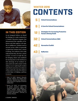 CONTENTS
WINTER 2016
5 | School Connectedness
6 | A Case for School Connectedness
12 | Strategies For Increasing Protective
Factors Among Youth
32 | School Connectedness Q&A
42 | Normative Toolkit
43 | Reflection
In this Edition
In our inaugural edition, we shared
the findings of a study conducted at
a Camelot Education program that
demonstrated that regardless of be-
haviors and what appears to be apa-
thy or indifference, students want to
succeed. In fact, while it is generally
accepted that students have a desire
to belong1
, the students in the study
indicated that they also have a desire
to learn2
. As such, we made the case
for bringing culture and conditions
for learning back to the forefront to
take advantage of our students’ in-
nate need to do well in school. In this
edition, we are exploring the student
and school connection as it relates to
culture and to the roles that adults in
a school play in bridging a pathway
to success.
1 Huitt, W. (2007). Maslow’s Hierarchy
of Needs. Valdosta, GA: Valdosta State
University. Retrieved from http://www.
edpsycinteractive.org/topics/conation/
maslow.html
2 Barrow, J.G. (2015). An examination
of positive normative culture and
intentional positive peer influence on
student attitudes, positive behaviors,
and achievement in reading and math
(Doctoral dissertation). University of
Houston, Houston.
4  ACE REVIEW  |  WINTER 2016 ACEREVIEW.ORG
 