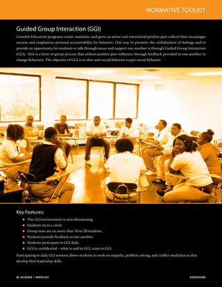 Guided Group Interaction (GGI)
Camelot Education programs create, maintain, and grow an active and intentional positive peer culture that encourages
success and emphasizes personal accountability for behavior. One way to promote the verbalization of feelings and to
provide an opportunity for students to talk through issues and support one another is through Guided Group Interaction
(GGI). GGI is a form of group process that utilizes positive peer inﬂuence through feedback provided to one another to
change behaviors. The objective of GGI is to alter anti-social behavior to pro-social behavior.
Key Features:
 The GGI environment is non-threatening.
 Students sit in a circle.
 Group sizes are no more than 10 to 20 students.
 Students provide feedback to one another.
 Students participate in GGI daily.
 GGI is conﬁdential – what is said in GGI, stays in GGI.
Participating in daily GGI sessions allows students to work on empathy, problem solving, and conﬂict mediation as they
develop their leadership skills.
NORMATIVE TOOLKIT
42  ACE REVIEW  |  WINTER 2016 ACEREVIEW.ORG
 