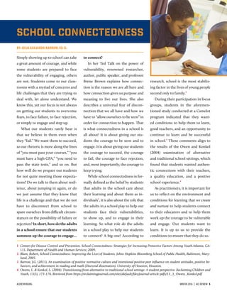 School Connectedness
BY: JULIA GUAJARDO-BARROW, ED. D.
Simply showing up to school can take
a great amount of courage, and while
some students are prepared to face
the vulnerability of engaging, others
are not. Students come to our class-
rooms with a myriad of concerns and
life challenges that they are trying to
deal with, let alone understand. We
know this, yet our focus is not always
on getting our students to overcome
fears, to face failure, to face rejection,
or simply to engage and step up.
What our students rarely hear is
that we believe in them even when
they “fail.” We want them to succeed,
so our rhetoric is more along the lines
of “you must pass your courses,” “you
must have a high GPA,” “you need to
pass the state tests,” and so on. But
how well do we prepare our students
for not quite meeting those expecta-
tions? Do we talk to them about resil-
ience, about jumping in again, or do
we just assume that they know that
life is a challenge and that we do not
have to disconnect from school to
spare ourselves from difficult circum-
stances or the possibility of failure or
rejection? In short, how do the adults
in a school ensure that our students
summon up the courage to engage…
to connect?
In her Ted Talk on the power of
vulnerability, renowned researcher,
author, public speaker, and professor
Brene Brown explains how connec-
tion is the reason we are all here and
how connection gives us purpose and
meaning to live our lives. She also
describes a universal fear of discon-
nection that we all have and how we
have to “allow ourselves to be seen” in
order for connection to happen. That
is what connectedness in a school is
all about! It is about giving our stu-
dents the courage to be seen and to
engage. It is about giving our students
the courage to succeed, the courage
to fail, the courage to face rejection,
and, most importantly, the courage to
keep trying.
While school connectedness is for-
mally deﬁned as the belief by students
that adults in the school care about
their learning and about them as in-
dividuals1
, it is also about the role that
the adults in a school play to help our
students face their vulnerabilities,
to show up, and to engage in their
learning. So what role do the adults
in a school play to help our students
to connect? A big one! According to
research, school is the most stabiliz-
ing factor in the lives of young people
second only to family.
During their participation in focus
groups, students in the aforemen-
tioned study conducted at a Camelot
program indicated that they want-
ed conditions to help them to learn,
good teachers, and an opportunity to
continue to learn and be successful
in school.
These comments align to
the results of the Owen and Konkol
(2004) examination of alternative
and traditional school settings, which
found that students wanted authen-
tic connections with their teachers,
a quality education, and a positive
school experience.
As practitioners, it is important for
us to reﬂect on the environment and
conditions for learning that we create
and nurture to help students connect
to their educators and to help them
work up the courage to be vulnerable
and engage. Our students want to
learn. It is up to us to provide the
conditions to ensure that they do so.
1 Centers for Disease Control and Prevention. School Connectedness: Strategies for Increasing Protective Factors Among Youth.Atlanta, GA:
U.S. Department of Health and Human Services; 2009.
 Blum, Robert, School Connectedness: Improving the Lives of Students. Johns Hopkins Bloomberg School of Public Health, Baltimore, Mary-
land, 2005.
 Barrow, J.G. (2015). An examination of positive normative culture and intentional positive peer inﬂuence on student attitudes, positive be-
haviors, and achievement in reading and math (Doctoral dissertation). University of Houston, Houston.
 Owens, L. & Konkol, L. (2004). Transitioning from alternative to traditional school settings: A student perspective. Reclaiming Children and
Youth, 13(3), 173-176. Retrieved from https://reclaimingjournal.com/sites/default/ﬁles/journal-article-pdfs/13_3_Owens_Konkol.pdf
ACEREVIEW.ORG WINTER 2016  |  ACE REVIEW  5
 