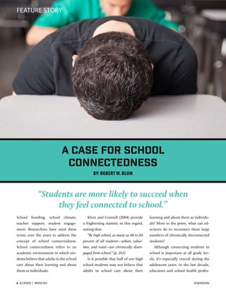 FEATURE STORY
“Students are more likely to succeed when
they feel connected to school.”
School bonding, school climate,
teacher support, student engage-
ment: Researchers have used these
terms over the years to address the
concept of school connectedness.
School connectedness refers to an
academic environment in which stu-
dents believe that adults in the school
care about their learning and about
them as individuals.
Klem and Connell (2004) provide
a frightening statistic in this regard,
noting that:
“By high school, as many as 40 to 60
percent of all students—urban, subur-
ban, and rural—are chronically disen-
gaged from school.” (p. 262)
Is it possible that half of our high
school students may not believe that
adults in school care about their
learning and about them as individu-
als? More to the point, what can ed-
ucators do to reconnect these large
numbers of chronically disconnected
students?
Although connecting students to
school is important at all grade lev-
els, it’s especially crucial during the
adolescent years. In the last decade,
educators and school health profes-
A Case for School
Connectedness
BY: ROBERT W. BLUM
6  ACE REVIEW  |  WINTER 2016 ACEREVIEW.ORG
 