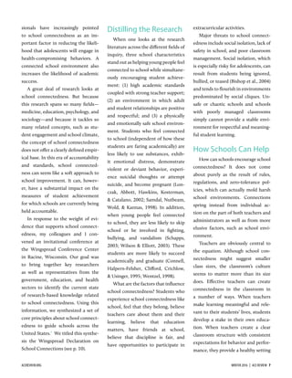 sionals have increasingly pointed
to school connectedness as an im-
portant factor in reducing the likeli-
hood that adolescents will engage in
health-compromising behaviors. A
connected school environment also
increases the likelihood of academic
success.
A great deal of research looks at
school connectedness. But because
this research spans so many ﬁelds—
medicine, education, psychology, and
sociology—and because it tackles so
many related concepts, such as stu-
dent engagement and school climate,
the concept of school connectedness
does not oﬀer a clearly deﬁned empir-
ical base. In this era of accountability
and standards, school connected-
ness can seem like a soft approach to
school improvement. It can, howev-
er, have a substantial impact on the
measures of student achievement
for which schools are currently being
held accountable.
In response to the weight of evi-
dence that supports school connect-
edness, my colleagues and I con-
vened an invitational conference at
the Wingspread Conference Center
in Racine, Wisconsin. Our goal was
to bring together key researchers
as well as representatives from the
government, education, and health
sectors to identify the current state
of research-based knowledge related
to school connectedness. Using this
information, we synthesized a set of
core principles about school connect-
edness to guide schools across the
United States.1
We titled this synthe-
sis the Wingspread Declaration on
School Connections (see p. 10).
Distilling the Research
When one looks at the research
literature across the diﬀerent ﬁelds of
inquiry, three school characteristics
stand out as helping young people feel
connected to school while simultane-
ously encouraging student achieve-
ment: (1) high academic standards
coupled with strong teacher support;
(2) an environment in which adult
and student relationships are positive
and respectful; and (3) a physically
and emotionally safe school environ-
ment. Students who feel connected
to school (independent of how these
students are faring academically) are
less likely to use substances, exhib-
it emotional distress, demonstrate
violent or deviant behavior, experi-
ence suicidal thoughts or attempt
suicide, and become pregnant (Lon-
czak, Abbott, Hawkins, Kosterman,
& Catalano, 2002; Samdal, Nutbeam,
Wold, & Kannas, 1998). In addition,
when young people feel connected
to school, they are less likely to skip
school or be involved in ﬁghting,
bullying, and vandalism (Schapps,
2003; Wilson & Elliott, 2003). These
students are more likely to succeed
academically and graduate (Connell,
Halpern-Felsher, Cliﬀord, Crichlow,
& Usinger, 1995; Wentzel, 1998).
What are the factors that inﬂuence
school connectedness? Students who
experience school connectedness like
school, feel that they belong, believe
teachers care about them and their
learning, believe that education
matters, have friends at school,
believe that discipline is fair, and
have opportunities to participate in
extracurricular activities.
Major threats to school connect-
edness include social isolation, lack of
safety in school, and poor classroom
management. Social isolation, which
is especially risky for adolescents, can
result from students being ignored,
bullied, or teased (Bishop et al., 2004)
and tends to ﬂourish in environments
predominated by social cliques. Un-
safe or chaotic schools and schools
with poorly managed classrooms
simply cannot provide a stable envi-
ronment for respectful and meaning-
ful student learning.
How Schools Can Help
How can schools encourage school
connectedness? It does not come
about purely as the result of rules,
regulations, and zero-tolerance pol-
icies, which can actually mold harsh
school environments. Connections
spring instead from individual ac-
tion on the part of both teachers and
administrators as well as from more
elusive factors, such as school envi-
ronment.
Teachers are obviously central to
the equation. Although school con-
nectedness might suggest smaller
class sizes, the classroom’s culture
seems to matter more than its size
does. Eﬀective teachers can create
connectedness in the classroom in
a number of ways. When teachers
make learning meaningful and rele-
vant to their students’ lives, students
develop a stake in their own educa-
tion. When teachers create a clear
classroom structure with consistent
expectations for behavior and perfor-
mance, they provide a healthy setting
ACEREVIEW.ORG WINTER 2016  |  ACE REVIEW  7
 