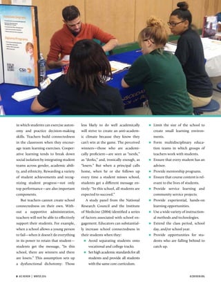 in which students can exercise auton-
omy and practice decision-making
skills. Teachers build connectedness
in the classroom when they encour-
age team learning exercises. Cooper-
ative learning tends to break down
social isolation by integrating student
teams across gender, academic abili-
ty, and ethnicity. Rewarding a variety
of student achievements and recog-
nizing student progress—not only
top performance—are also important
components.
But teachers cannot create school
connectedness on their own. With-
out a supportive administration,
teachers will not be able to eﬀectively
support their students. For example,
when a school allows a young person
to fail—when it doesn’t do everything
in its power to retain that student—
students get the message, “In this
school, there are winners and there
are losers.” This assumption sets up
a dysfunctional dichotomy: Those
less likely to do well academically
will strive to create an anti-academ-
ic climate because they know they
can’t win at the game. The perceived
winners—those who are academi-
cally proﬁcient—are seen as “nerds,”
as “dorks,” and, ironically enough, as
“losers.” But when a principal calls
home, when he or she follows up
every time a student misses school,
students get a diﬀerent message en-
tirely: “In this school, all students are
expected to succeed.”
A study panel from the National
Research Council and the Institute
of Medicine (2004) identiﬁed a series
of factors associated with school en-
gagement. Educators can substantial-
ly increase school connectedness in
their students when they:
 Avoid separating students onto
vocational and college tracks.
 Set high academic standards for all
students and provide all students
with the same core curriculum.
 Limit the size of the school to
create small learning environ-
ments.
 Form multidisciplinary educa-
tion teams in which groups of
teachers work with students.
 Ensure that every student has an
advisor.
 Provide mentorship programs.
 Ensure that course content is rel-
evant to the lives of students.
 Provide service learning and
community service projects.
 Provide experiential, hands-on
learning opportunities.
 Use a wide variety of instruction-
al methods and technologies.
 Extend the class period, school
day, and/or school year.
 Provide opportunities for stu-
dents who are falling behind to
catch up.
8  ACE REVIEW  |  WINTER 2016 ACEREVIEW.ORG
 