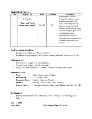 ProjectUndertaken:
Sr.No. Project Title Year Team Size Description
1.
A Project on
“Tours and Travel
management system” 2014-15 02
In thisprojecta website is
designedforbookingvarious
packagesof differentcities
online. Forbookinguserwill
registerwithusername and
passwordonthe website. When
userwill selectpackage userwill
getall package related
informationwithdiscount.
We can bookthe package online
by bookingitandpayingthe
amount.
Co-Curricular Activities:
• Participated in college level dance competition.
• Participated in one day project workshop on Desktop Application Development in .Net.
Achievements:
• Second prize in college level logo competition,
• Second prize in college level quiz competition.
• Work as an Event Manager for “E-WEEK” ceremony in college (last 2 years).
PersonalProfile:
• Name : Miss. Shamal Mangesh Thakur,
• Date of Birth : 17th October, 1994
• Languages Known : English, Hindi, and Marathi.
• Hobbies : Dancing, Solving Rubiks cube, Travelling.
• Current Address : Gurudatta Apartment, Balaji Nagar, Dhanakwadi, Pune- 411 043
Declaration:
I hereby declare that the above information is true to the best of my knowledge and
belief.
Date: / /2016
Place: Pune Miss. Shamal MangeshThakur
 