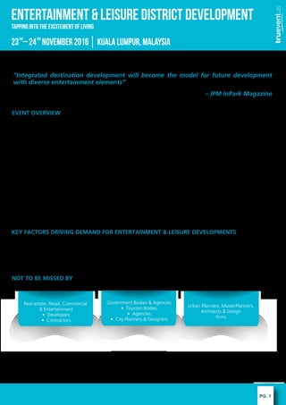 PG. 1
ENTERTAINMENT & LEISURE DISTRICT DEVELOPMENT
23 C24 November2016KualaLumpur,Malaysiard th
EVENT OVERVIEW
The entertainment & leisure industry is providing real estate developments a second chance by securing tenants with variety of
attractive facilities. Unique and latest trends shape distinct identity of a development- an advantage needed to stay relevant upon
facing the wave of competition.
According to report, new residential developments that incorporate entertainment & leisure facilities, or hyper amenities,
manage to attract 60% more buyers in comparison to other residential developments in the same area. The fast-growing
industry branches into retail development, residential property and mixed-use developments to provide a single destination for
the community.
As Asia grows into an urban hub, integration of smart concepts introduces some concerns. How to work the latest technology
to the advantage of developments? What elements of entertainment or leisure could boost real estate development? In the midst
of competitions and price war, what are the ways to make your development prominent?
The entertainment & leisure industry is no longer a secluded industry on its own. As it is being recognized as a tool to break the
stagnant progress in business and upgrade lifestyles, the industry has the power to bring cultures together into the future.
Consumer related industries are to take advantage of Trueventus Entertainment & Leisure District Development as the
event would not only provide solutions to your problems but also provide you the opportunity to connect with key players of the
industry from across the globe.
KEY FACTORS DRIVING DEMAND FOR ENTERTAINMENT & LEISURE DEVELOPMENTS
? Growing competition of retail development, high end condos, mixed-use developments.
? Increasing demand for entertainment & leisure of middle-class in Asia
? As a mean of attracting visitors back into bricks-and-mortar shopping experience
? Hyper amenities used to boost residential sales
NOT TO BE MISSED BY
Integrated destination development will become the model for future development
with diverse entertainment elements
C IPM InPark Magazine
Tapping into the excitement of Living
Government Bodies & Agencies
? Tourism Bodies
? Agencies
? City Planners & Designers
Urban Planners, MasterPlanners,
Architects & Design
firms
Real estate, Retail, Commercial
& Entertainment
? Developers
? Contractors
 