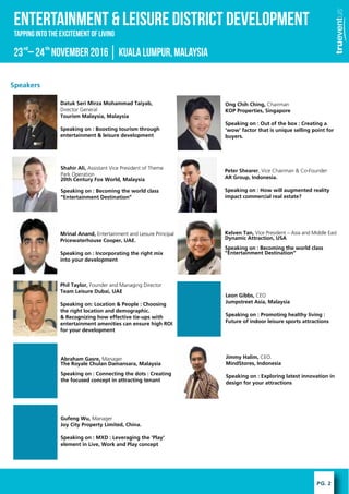 PG. 2
ENTERTAINMENT & LEISURE DISTRICT DEVELOPMENT
23 C24 November2016KualaLumpur,Malaysiard th
Tapping into the excitement of Living
Speakers
Shahir Ali, Assistant Vice President of Theme
Park Operation
20th Century Fox World, Malaysia
Speaking on : Becoming the world class
Entertainment Destination
Ong Chih Ching, Chairman
KOP Properties, Singapore
Speaking on : Out of the box : Creating a
wow factor that is unique selling point for
buyers.
Datuk Seri Mirza Mohammad Taiyab,
Director General
Tourism Malaysia, Malaysia
Speaking on : Boosting tourism through
entertainment & leisure development
Peter Shearer, Vice Chairman & Co-Founder
AR Group, Indonesia.
Speaking on : How will augmented reality
impact commercial real estate?
Mrinal Anand, Entertainment and Leisure Principal
Pricewaterhouse Cooper, UAE.
Speaking on : Incorporating the right mix
into your development
Kelven Tan, Vice President C Asia and Middle East
Dynamic Attraction, USA
Speaking on : Becoming the world class
Entertainment Destination
Phil Taylor, Founder and Managing Director
Team Leisure Dubai, UAE
Speaking on: Location & People : Choosing
the right location and demographic.
& Recognizing how effective tie-ups with
entertainment amenities can ensure high ROI
for your development
Leon Gibbs, CEO
Jumpstreet Asia, Malaysia
Speaking on : Promoting healthy living :
Future of indoor leisure sports attractions
Abraham Gasre, Manager
The Royale Chulan Damansara, Malaysia
Speaking on : Connecting the dots : Creating
the focused concept in attracting tenant
Jimmy Halim, CEO.
MindStores, Indonesia
Speaking on : Exploring latest innovation in
design for your attractions
Gufeng Wu, Manager
Joy City Property Limited, China.
Speaking on : MXD : Leveraging the 'Play'
element in Live, Work and Play concept
 