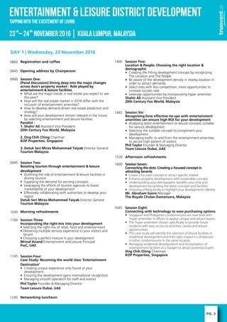 PG. 3
ENTERTAINMENT & LEISURE DISTRICT DEVELOPMENT
23 C24 November2016KualaLumpur,Malaysiard th
Tapping into the excitement of Living
DAY 1 | Wednesday, 23 November 2016
Registration and coffee
Opening address by Chairperson
Session One:
(Panel Discussion) Diving deep into the major changes
across Asia's property market - Role played by
entertainment & leisure facilities
? What are the major trends in real estate you expect to see
this year?
? How will the real estate market in 2016 differ with the
inclusion of entertainment amenities?
? How to develop demand driven real estate prediction and
strategy?
? How will your development remain relevant in the future
by selecting entertainment and leisure facilities
Panelist :
1. Shahir Ali Assistant Vice President
20th Century Fox World, Malaysia
2. Ong Chih Ching Chairman
KOP Properties, Singapore
3. Datuk Seri Mirza Mohammad Taiyab Director General
Tourism Malaysia
Session Two:
Boosting tourism through entertainment & leisure
development
? Outlining the role of entertainment & leisure facilities in
driving tourism
? Supplying the demand for exciting concepts
? Leveraging the efforts of tourism agencies to boost
marketability of your development
? Effectively collaborating with authorities to develop your
region
Datuk Seri Mirza Mohammad Taiyab Director General
Tourism Malaysia
Morning refreshments
Session Three:
Incorporating the right mix into your development
? Selecting the right mix of retail, food and entertainment
? Delivering multiple sensory experience to your visitors and
tenant
? Choosing a perfect mixture in your development
Mrinal Anand Entertainment and Leisure Principal
PwC, UAE
Session Four:
Case Study: Becoming the world class Entertainment
Destination'
? Creating unique experience only found at your
development
? Ensuring the development gains international recognition
? Managing smooth operation for staff and visitors
Phil Taylor Founder & Managing Director
Team Leisure Dubai, UAE
Networking luncheon
Session Five:
Location & People: Choosing the right location &
demographic
? Creating the fitting development concept by recognizing
The Location and The People.
? Be aware of the development density in nearby location in
order to attract demands.
? Select sites with less competition, more opportunities to
increase success rate.
? Leverage opportunities by incorporating hyper amenities
Shahir Ali Assistant Vice President
20th Century Fox World, Malaysia
Session Six:
Recognising how effective tie-ups with entertainment
amenities can ensure high ROI for your development
? Analysing latest entertainment or leisure concepts suitable
for various development
? Selecting the suitable concept to compliment your
development
? Managing traffic to and from the entertainment amenities
to secure high pattern of visitors
Phil Taylor Founder & Managing Director
Team Leisure Dubai, UAE
Afternoon refreshments
Session Seven:
Connecting the dots: Creating a focused concept in
attracting tenants
? Create a focused concept to attract speci?c market
? Enhance property development with sustainable concept
? Understanding your demographic bene?ts your time and
development by tackling the latest concepts and facilities.
? Choosing a ?tting facility to highlight your developments identity
Mr. Abraham Gasre Manager
The Royale Chulan Damansara, Malaysia
Session Eight:
Connecting with technology to ease purchasing options
? Singapore and Philippines condominiums are now built with
hyper amenities in e?orts to appear unique and attract buyers.
? The hyper amenities chosen speci?cally to provide future
residents with easy access to activities, classes and leisure
opportunities.
? This case study will identify the selection of leisure facilities in
residential development and their sales impact in comparison
to other condominiums in the same location
? Managing residential developments and incorporation of
entertainment facilities as a bargain to attract potential buyers
Ong Chih Ching Chairman
KOP Properties, Singapore
0800
0845
0900
0945
1030
1100
1145
1230
1400
1445
1530
1600
1645
 