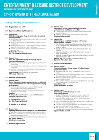 PG. 4
ENTERTAINMENT & LEISURE DISTRICT DEVELOPMENT
rd th
Tapping into the excitement of Living
23 C24 November2016KualaLumpur,Malaysia
DAY 2 | Thursday, 24 November 2016
Session Five:
Community living: Creating a family centered
entertainment facilities in townships
? Creating a focused space to provide home with leisure perks
to potential buyers
? Planning a private living experience for a community
Speaker to be advised
Session Six:
Optimizing on hard to lease space with unique
entertainment concepts
? Transforming extra space to boost project developments
by including facilities and elements contributing to each
projects needs.
? Provide facilities that offer zones for entertainment and
unwind.
? Manage visitors from point of entertainment facility to
other retail space
? Manage the specific space and your retail outlets in sync to
achieve successful ROI
Kelven Tan Vice President C Asia and Middle East
Dynamic Attraction, USA
Afternoon refreshments
Session Seven:
Promoting healthy living: Future of indoor leisure
sports attractions
? Recognizing exciting sports activities that could appeal to
public
? Incorporating sports and leisure activities within a commercial
development to maintain footfall
? Adapting outdoor sports experience and modifying facilities to
accommodate demand
? Win-win collaboration for retail and sports attraction to exchange
visitors when either footfall turns low
Leon Gibbs CEO
Jump Street Asia, Malaysia
Session Eight:
Connecting with technology to ease
purchasing options
? Qingjian Realty made an initiative to accommodate their
residents by providing an interactive app, HiLife, which
manages online bookings for facilities and lifestyle classes
within and outside of resident.
? This app promises 24/7 access and services that is suitable with
the current technologic lifestyle.
? This case study shares management and maintenance of the
app in sync with user friendly features.
? This approach acts as an option for developers to attract
potential buyers without construction a physical leisure facility
Speaker to be advised
Registration and coffee
Opening address by Chairperson
Session One:
MXD: Leveraging the Play element in the Live, Work
and Play concept
? Identify suitable entertainment and leisure facilities to provide
a ful?lling lifestyle.
? Manage the facilities to enhance usability that will increase
marketability.
? Market through play, the current demand among potential
buyers for their focus for a balanced lifestyle.
? Create a synchronization of surrounding developments for
optimum ROI
Gufeng Wu, Manager
Joy City Property Limited, China
Session Two:
How will augmented reality technology impact
commercial real estate?
? Selecting enhanced technologies for global identi?cation in
the industry.
? Leverage from latest technology trend to your developments
advantage
? Stand out from other attractions by successfully delivering
unique experience to visitors
Peter Shearer Vice Chairman & Co-Founder
AR Group, Indonesia
Morning refreshments
Session Three:
(Panel Disscussion) Breaking down barriers in delivering
unique entertainment and cultural experience in varying
environments
? Confronting issues during the process of developing,
managing and maintaining developments
? Supervising maintenance of attractions to deliver unique
experience for the tenants
Panelist:
1. Kelven Tan Vice President C Asia and Middle East
Dynamic Attraction, USA
2. Gufeng Wu Manager
Joy City Property Limited
3. Speaker to be advised
Session Four:
Exploring latest innovation in design for your development
? Selecting enhanced technologies for global identi?cation
? Stand out from other developments by successfully deliver
unique experience to visitors
? Creating one of a kind experience best re?ects your development
Mr. Jimmy Halim CEO
MindStores, Indonesia
Networking luncheon
0800
0845
0900
0945
1030
1100
1145
1230
1400
1445
1530
1600
1645
 