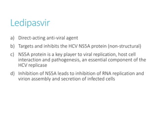 Ledipasvir
a) Direct-acting anti-viral agent
b) Targets and inhibits the HCV NS5A protein (non-structural)
c) NS5A protein is a key player to viral replication, host cell
interaction and pathogenesis, an essential component of the
HCV replicase
d) Inhibition of NS5A leads to inhibition of RNA replication and
virion assembly and secretion of infected cells
 