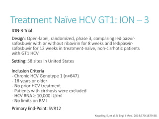 Treatment Naïve HCV GT1: ION – 3
ION-3 Trial
Design: Open-label, randomized, phase 3, comparing ledipasvir-
sofosbuvir with or without ribavirin for 8 weeks and ledipasvir-
sofosbuvir for 12 weeks in treatment-naïve, non-cirrhotic patients
with GT1 HCV
Setting: 58 sites in United States
Inclusion Criteria
- Chronic HCV Genotype 1 (n=647)
- 18 years or older
- No prior HCV treatment
- Patients with cirrhosis were excluded
- HCV RNA ≥ 10,000 IU/ml
- No limits on BMI
Primary End-Point: SVR12
Kowdley, K, et al. N Engl J Med. 2014;370:1879-88.
 