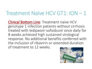 Treatment Naïve HCV GT1: ION – 1
Clinical Bottom Line: Treatment naïve HCV
genotype 1 infection patients without cirrhosis
treated with ledipasvir-sofosbuvir once daily for
8 weeks achieved high sustained virological
response. No additional benefits conferred with
the inclusion of ribavirin or extended duration
of treatment to 12 weeks.
 