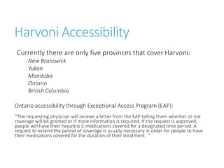 Harvoni Accessibility
Currently there are only five provinces that cover Harvoni:
New Brunswick
Yukon
Manitoba
Ontario
British Columbia
Ontario accessibility through Exceptional Access Program (EAP):
“The requesting physician will receive a letter from the EAP telling them whether or not
coverage will be granted or if more information is required. If the request is approved,
people will have their hepatitis C medications covered for a designated time period. A
request to extend the period of coverage is usually necessary in order for people to have
their medications covered for the duration of their treatment. ”
 