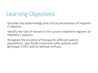 Learning Objectives
Describe the epidemiology and clinical presentation of Hepatitis
C infection
Identify the role of Harvoni in the current treatment regimen of
Hepatitis C patients
Recognize the duration of therapy for different patient
populations, specifically treatment naïve patients with
genotype 1 HCV with or without cirrhosis
 