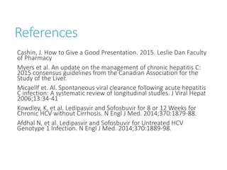 References
Cashin, J. How to Give a Good Presentation. 2015. Leslie Dan Faculty
of Pharmacy
Myers et al. An update on the management of chronic hepatitis C:
2015 consensus guidelines from the Canadian Association for the
Study of the Liver.
Micaellf et. Al. Spontaneous viral clearance following acute hepatitis
C infection: A systematic review of longitudinal studies. J Viral Hepat
2006;13:34-41
Kowdley, K, et al. Ledipasvir and Sofosbuvir for 8 or 12 Weeks for
Chronic HCV without Cirrhosis. N Engl J Med. 2014;370:1879-88.
Afdhal N, et al. Ledipasvir and Sofosbuvir for Untreated HCV
Genotype 1 Infection. N Engl J Med. 2014;370:1889-98.
 