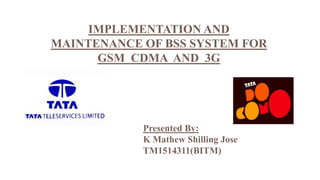 IMPLEMENTATION AND
MAINTENANCE OF BSS SYSTEM FOR
GSM CDMA AND 3G
Presented By:
K Mathew Shilling Jose
TM1514311(BITM)
 