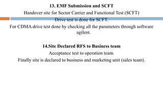 13. EMF Submission and SCFT
Handover site for Sector Carrier and Functional Test (SCFT)
Drive test is done for SCFT.
For CDMA drive test done by checking all the parameters through software
agilent.
14.Site Declared RFS to Business team
Acceptance test to operation team.
Finally site is declared to business and marketing unit (sales team).
 