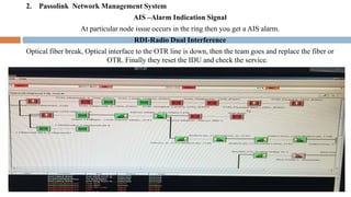 2. Passolink Network Management System
AIS –Alarm Indication Signal
At particular node issue occurs in the ring then you get a AIS alarm.
RDI-Radio Dual Interference
Optical fiber break, Optical interface to the OTR line is down, then the team goes and replace the fiber or
OTR. Finally they reset the IDU and check the service.
 