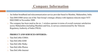 Company Information
 An Indian broadband and telecommunication service provider based in Mumbai, Maharashtra, India.
 Tata DOCOMO arises out of the Tata Group’s strategic alliance with Japanese telecom major NTT
DOCOMO in November 2008.
 The company has been rated as the no. 1 wireless operator in terms of overall customer satisfaction
across Maharashtra (including Mumbai) and Goa, in surveys commissioned by the Telecom
Regulatory Authority of India (TRAI).
PRODUCT AND SERVICES OFFERED:-
 Tata DoCoMo CDMA
 Tata DoCoMo GSM
 Tata DoCoMo Walky
 Tata DoCoMo Photon
 Tata DoCoMo Internet
 