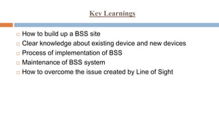 Key Learnings
 How to build up a BSS site
 Clear knowledge about existing device and new devices
 Process of implementation of BSS
 Maintenance of BSS system
 How to overcome the issue created by Line of Sight
 