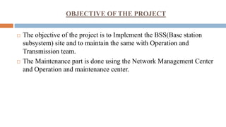 OBJECTIVE OF THE PROJECT
 The objective of the project is to Implement the BSS(Base station
subsystem) site and to maintain the same with Operation and
Transmission team.
 The Maintenance part is done using the Network Management Center
and Operation and maintenance center.
 