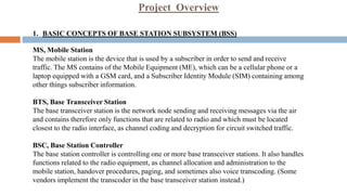 Project Overview
1. BASIC CONCEPTS OF BASE STATION SUBSYSTEM (BSS)
MS, Mobile Station
The mobile station is the device that is used by a subscriber in order to send and receive
traffic. The MS contains of the Mobile Equipment (ME), which can be a cellular phone or a
laptop equipped with a GSM card, and a Subscriber Identity Module (SIM) containing among
other things subscriber information.
BTS, Base Transceiver Station
The base transceiver station is the network node sending and receiving messages via the air
and contains therefore only functions that are related to radio and which must be located
closest to the radio interface, as channel coding and decryption for circuit switched traffic.
BSC, Base Station Controller
The base station controller is controlling one or more base transceiver stations. It also handles
functions related to the radio equipment, as channel allocation and administration to the
mobile station, handover procedures, paging, and sometimes also voice transcoding. (Some
vendors implement the transcoder in the base transceiver station instead.)
 