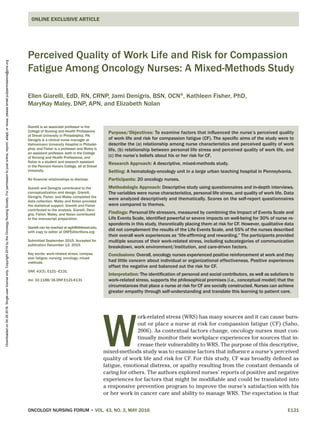 ONCOLOGY NURSING FORUM • VOL. 43, NO. 3, MAY 2016	E121
Perceived Quality of Work Life and Risk for Compassion
Fatigue Among Oncology Nurses: A Mixed-Methods Study
Ellen Giarelli, EdD, RN, CRNP, Jami Denigris, BSN, OCN®
, Kathleen Fisher, PhD,
MaryKay Maley, DNP, APN, and Elizabeth Nolan
ONLINE EXCLUSIVE ARTICLE
Purpose/Objectives: To examine factors that influenced the nurse’s perceived quality
of work life and risk for compassion fatigue (CF). The specific aims of the study were to
describe the (a) relationship among nurse characteristics and perceived quality of work
life, (b) relationship between personal life stress and perceived quality of work life, and
(c) the nurse’s beliefs about his or her risk for CF.
Research Approach: A descriptive, mixed-methods study.
Setting: A hematology-oncology unit in a large urban teaching hospital in Pennsylvania.
Participants: 20 oncology nurses.
Methodologic Approach: Descriptive study using questionnaires and in-depth interviews.
The variables were nurse characteristics, personal life stress, and quality of work life. Data
were analyzed descriptively and thematically. Scores on the self-report questionnaires
were compared to themes.
Findings: Personal life stressors, measured by combining the Impact of Events Scale and
Life Events Scale, identified powerful or severe impacts on well-being for 30% of nurse re-
spondents in this study, theoretically placing them at risk for CF. However, qualitative data
did not complement the results of the Life Events Scale, and 55% of the nurses described
their overall work experiences as “life-affirming and rewarding.” The participants provided
multiple sources of their work-related stress, including subcategories of communication
breakdown, work environment/institution, and care-driven factors.
Conclusions: Overall, oncology nurses experienced positive reinforcement at work and they
had little concern about individual or organizational effectiveness. Positive experiences
offset the negative and balanced out the risk for CF.
Interpretation: The identification of personal and social contributors, as well as solutions to
work-related stress, supports the philosophical premises (i.e., conceptual model) that the
circumstances that place a nurse at risk for CF are socially constructed. Nurses can achieve
greater empathy through self-understanding and translate this learning to patient care.
Giarelli is an associate professor in the
College of Nursing and Health Professions
at Drexel University in Philadelphia, PA;
Denigris is a clinical nurse manager at
Hahnemann University Hospital in Philadel-
phia; and Fisher is a professor and Maley is
an assistant professor, both in the College
of Nursing and Health Professions, and
Nolan is a student and research assistant
in the Pennoni Honors College, all at Drexel
University.
No financial relationships to disclose.
Giarelli and Denigris contributed to the
conceptualization and design. Giarelli,
Denigris, Fisher, and Maley completed the
data collection. Maley and Nolan provided
the statistical support. Giarelli and Fisher
contributed to the analysis. Giarelli, Deni-
gris, Fisher, Maley, and Nolan contributed
to the manuscript preparation.
Giarelli can be reached at eg446@drexel.edu,
with copy to editor at ONFEditor@ons.org.
Submitted September 2015. Accepted for
publication December 12, 2015.
Key words: work-related stress; compas-
sion fatigue; nursing; oncology; mixed
methods
ONF, 43(3), E121–E131.
doi: 10.1188/16.ONF.E121-E131
W
ork-related stress (WRS) has many sources and it can cause burn-
out or place a nurse at risk for compassion fatigue (CF) (Sabo,
2006). As contextual factors change, oncology nurses must con-
tinually monitor their workplace experiences for sources that in-
crease their vulnerability to WRS. The purpose of this descriptive,
mixed-methods study was to examine factors that influence a nurse’s perceived
quality of work life and risk for CF. For this study, CF was broadly defined as
fatigue, emotional distress, or apathy resulting from the constant demands of
caring for others. The authors explored nurses’ reports of positive and negative
experiences for factors that might be modifiable and could be translated into
a responsive prevention program to improve the nurse’s satisfaction with his
or her work in cancer care and ability to manage WRS. The expectation is that
Downloadedon04262016.Single-userlicenseonly.Copyright2016bytheOncologyNursingSociety.Forpermissiontopostonline,reprint,adapt,orreuse,pleaseemailpubpermissions@ons.org
 