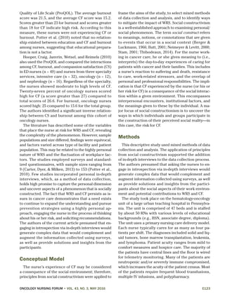 ONCOLOGY NURSING FORUM • VOL. 43, NO. 3, MAY 2016	E123
Quality of Life Scale (ProQOL). The average burnout
score was 21.5, and the average CF score was 15.2.
Scores greater than 23 for burnout and scores greater
than 18 for CF indicate high risk. According to this
measure, these nurses were not experiencing CF or
burnout. Potter et al. (2010) noted that no relation-
ship existed between education and CF and burnout
among nurses, suggesting that educational prepara-
tion is not a factor.
Hooper, Craig, Janvrin, Wetsel, and Reimels (2010)
also used the ProQOL and compared the interactions
among CF, burnout, and compassion satisfaction (CS)
in ED nurses (n = 49) and nurses from three specialty
services, intensive care (n = 32), oncology (n = 12),
and nephrology (n = 16). Regardless of the specialty,
the nurses showed moderate to high levels of CF.
Twenty-seven percent of oncology nurses scored
high for CF (a score greater than 27) compared to
total scores of 26.6. For burnout, oncology nurses
scored high: 25 compared to 15.6 for the total group.
The authors identified a significant inverse relation-
ship between CS and burnout among this cohort of
oncology nurses.
The literature has described some of the variables
that place the nurse at risk for WRS and CF, revealing
the complexity of the phenomenon. However, sample
populations and size differed, findings were equivocal,
and factors varied across type of facility and patient
population. This may be related to the highly personal
nature of WRS and the fluctuation of workplace fac-
tors. The studies employed surveys and standard-
ized questionnaires, with sample sizes ranging from
9 (Carter, Dyer, & Milken, 2013) to 153 (Potter et al.,
2010). Few studies incorporated personal in-depth
interviews, which, as a method of data collection,
holds high promise to capture the personal dimension
and uncover aspects of a phenomenon that is socially
constructed. The fact that WRS and CF persists as is-
sues in cancer care demonstrates that a need exists
to continue to expand the understanding and pursue
prevention strategies using a highly personal ap-
proach, engaging the nurse in the process of thinking
about his or her risk, and soliciting recommendations.
The authors of the current article presumed that en-
gaging in introspection via in-depth interviews would
generate complex data that would complement and
augment the information collected using surveys,
as well as provide solutions and insights from the
participants.
Conceptual Model
The nurse’s experience of CF may be considered
a consequence of the social environment; therefore,
principles from social constructivism were applied to
frame the aims of the study, to select mixed methods
of data collection and analysis, and to identify ways
to mitigate the impact of WRS. Social constructivism
is a well-established approach to examining personal/
social phenomenon. The term social construct refers
to meanings, notions, or connotations that are given
to events that occur in a social context (Berger &
Luckmann, 1966; Butt, 2001; Neimeyer & Levitt, 2000;
Stam, 2001; Thibodeaux, 2014). For the nurse work-
ing in cancer care, he or she gives meaning to (i.e.,
interprets) the day-to-day experiences of caring for
patients with cancer and their families. This includes
a nurse’s reaction to suffering and death, resistance
to care, work-related stressors, and the overlap of
personal and professional responsibilities. The impli-
cation is that CF experienced by the nurse (or his or
her risk for CF) is a consequence of the social interac-
tion within a given environment. This encompasses
interpersonal encounters, institutional factors, and
the meanings given to these by the individual. A ma-
jor focus of social constructionism is to uncover the
ways in which individuals and groups participate in
the construction of their perceived social reality—in
this case, the risk for CF.
Methods
This descriptive study used mixed methods of data
collection and analysis. The application of principles
from social constructivism supported the addition
of in-depth interviews to the data collection process.
The authors presumed that asking the nurses to en-
gage in introspection via in-depth interviews would
generate complex data that would complement and
augment information collected using surveys, as well
as provide solutions and insights from the partici-
pants about the social aspects of their work environ-
ment and potential contributions to WRS and CF.
The study took place on the hematology-oncology
unit of a large urban teaching hospital in Pennsylva-
nia. The unit is comprised of 47 beds and is staffed
by about 50 RNs with various levels of educational
backgrounds (e.g., BSN, associate degree, diploma).
The unit uses a primary nursing care delivery model.
Each nurse typically cares for as many as four pa-
tients per shift. The diagnoses included solid and liq-
uid tumors, bone marrow transplantation, leukemia,
and lymphoma. Patient acuity ranges from mild to
comfort measures and hospice care. The majority of
the patients have central lines and the floor is wired
for telemetry monitoring. Many of the patients are
neutropenic and/or severely immune compromised,
which increases the acuity of the patient census. Most
of the patients require frequent blood transfusions,
multiple IV infusions, and polypharmacy.
 
