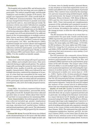 E124	 VOL. 43, NO. 3, MAY 2016 • ONCOLOGY NURSING FORUM
Participants
The hospital only employs RNs, and all nurses who
were employed on the oncology unit were eligible to
participate. The authors targeted night- and day-shift
employees and enrolled a sample of 20 nurses. The
sample size represented 30% of the overall staff (N =
67). Shifts were 12 hours in duration. This work sched-
ule was changed from 8 hours to provide more time
away from the unit (i.e., less work days per week). No
exclusion criteria was noted. Self-selection sampling
strategy were used, resulting in a sample size of 20.
The authors based the sample size on the likelihood
of achieving saturation (Morse, 2000). The selection
of a sample size of 20 was determined to be sufficient
based on the recommendations of multiple sources.
Jette, Grover, and Keck (2003) suggested that exper-
tise in the chosen topic justified a reduced number
of participants. Lee, Woo, and Mackenzie (2002)
examined sample size across cultures and suggested
that studies that apply more than one type of data
collection need fewer participants, as do those with
interviews with the same participant. Finally, accord-
ing to Bertaux (1981) and Guest, Bunce, and Johnson
(2006), 15 is the smallest acceptable sample.
Data Collection
Data were collected using self-report question-
naires (SRQs) and in-depth interviews. Data were
collected during an eight-month period. The authors
began with surveying the nurses for their level of per-
sonal life stress, quality of work life, and sociodemo-
graphic characteristics. SRQs were followed by one
in-depth interview, conducted by telephone or in per-
son, at a time that was convenient for the nurse and
did not compete for time with work responsibilities.
Interviews were audio recorded with the permission
of the participant and conducted by three of the co-
investigators, who were doctorally prepared nurses.
Variables
Using SRQs, the authors examined three major
variables: nurse characteristics, personal life stress,
and quality of work life. In-depth interviews collected
narrative data on nurses’ beliefs about their risk for
CF and their recommendations for minimizing WRS.
Nurse characteristics: Sociodemographic informa-
tion collected included age, gender, employment
status (full- or part-time), years in nursing, years in
oncology, education level, marital status, children,
and personal experience with cancer. The information
was collected using an SRQ prepared by the research
team.
Personal life stress: Personal life stress was defined
as the situational factors in the nurse’s life that added
to perceived stress. These events might include sale
of a house, loss of a family member, personal illness,
or any situation or event that required the nurse’s at-
tention and added to his or her perception of personal
burden. This construct was created by the investiga-
tors and was measured using well-developed, widely
used instruments: the Impact of Events Scale (IES)
(Horowitz, Wilner, & Alvarez, 1979; Weiss & Marmar,
1997) and the Life Events Scale (LES) (Holmes &
Rahe, 1967). These instruments are complementary
measures of the individual and cumulative events in
the person’s life that contribute to the total experi-
ence of stress. According to the authors, as units of
life change increase, so does the risk of illness (proxy
for stress).
The IES measures the stress of an event that oc-
curred within the past week. Sundin and Horowitz
(2002) reported the psychometric properties for the
two subscales of intrusion and avoidance. For IES in-
trusion, the mean alpha was 0.86 (range = 0.72–0.92);
for IES avoidance, the mean alpha was 0.82 (range =
0.65–0.9). Using the 0.8 criterion set by Carmines
and Zeller (1979), both IES subscales are consistent,
indicating that each measures a very similar, if not
the same, construct.
The LES measures the composite stress during
a 12-month period and was originally designed to
measure post-traumatic stress. Gray, Litz, Hsu, and
Lombardo (2004) reported on the psychometric prop-
erties of the LES checklist. The unique value of the
LES is its ability to record multiple types of exposure,
such as personal experience and witnessing the expe-
riences of another person. For test-retest reliability,
the instrument is stable over seven days (r = 0.82,
p < 0.001). Twelve of the 14 items produced a kappa
coefficient of 0.4 or higher. Gray et al. (2004) reported
that the LES demonstrated strong convergence with
measures of psychopathology known to be associated
with trauma exposure. Using the IES and LES helped
the authors of the current article to differentiate
stress that was situational versus related to lifestyle.
Quality of work life: Quality of work life was de-
fined as the nurses’ perception of stressors associ-
ated with their role as a nurse in general and their job
in particular. According to the literature, work stress
is a major risk factor for CF. Quality of work life was
measured using the ProQOL. The ProQOL is a 30-item,
five-point Likert-type scale ranging from 1 (never) to 5
(very often), measuring the negative and positive as-
pects of working with people who experience stressful
events in the course of their work within the past 30
days (Stamm, 2010). The instrument has subscales for
compassion satisfaction, burnout, and STS. Accord-
ing to Stamm (2010), scores lower than 22 show low
levels of each, whereas scores of 42 or higher show
high levels of burnout and secondary stress. Scores in
 