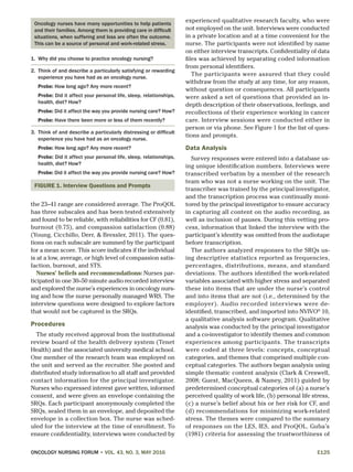 ONCOLOGY NURSING FORUM • VOL. 43, NO. 3, MAY 2016	E125
the 23–41 range are considered average. The ProQOL
has three subscales and has been tested extensively
and found to be reliable, with reliabilities for CF (0.81),
burnout (0.75), and compassion satisfaction (0.88)
(Young, Cicchillo, Derr, & Bressler, 2011). The ques-
tions on each subscale are summed by the participant
for a mean score. This score indicates if the individual
is at a low, average, or high level of compassion satis-
faction, burnout, and STS.
Nurses’ beliefs and recommendations: Nurses par-
ticipated in one 30–50 minute audio recorded interview
and explored the nurse’s experiences in oncology nurs-
ing and how the nurse personally managed WRS. The
interview questions were designed to explore factors
that would not be captured in the SRQs.
Procedures
The study received approval from the institutional
review board of the health delivery system (Tenet
Health) and the associated university medical school.
One member of the research team was employed on
the unit and served as the recruiter. She posted and
distributed study information to all staff and provided
contact information for the principal investigator.
Nurses who expressed interest gave written, informed
consent, and were given an envelope containing the
SRQs. Each participant anonymously completed the
SRQs, sealed them in an envelope, and deposited the
envelope in a collection box. The nurse was sched-
uled for the interview at the time of enrollment. To
ensure confidentiality, interviews were conducted by
experienced qualitative research faculty, who were
not employed on the unit. Interviews were conducted
in a private location and at a time convenient for the
nurse. The participants were not identified by name
on either interview transcripts. Confidentiality of data
files was achieved by separating coded information
from personal identifiers.
The participants were assured that they could
withdraw from the study at any time, for any reason,
without question or consequences. All participants
were asked a set of questions that provided an in-
depth description of their observations, feelings, and
recollections of their experience working in cancer
care. Interview sessions were conducted either in
person or via phone. See Figure 1 for the list of ques-
tions and prompts.
Data Analysis
Survey responses were entered into a database us-
ing unique identification numbers. Interviews were
transcribed verbatim by a member of the research
team who was not a nurse working on the unit. The
transcriber was trained by the principal investigator,
and the transcription process was continually moni-
tored by the principal investigator to ensure accuracy
in capturing all content on the audio recording, as
well as inclusion of pauses. During this vetting pro-
cess, information that linked the interview with the
participant’s identity was omitted from the audiotape
before transcription.
The authors analyzed responses to the SRQs us-
ing descriptive statistics reported as frequencies,
percentages, distributions, means, and standard
deviations. The authors identified the work-related
variables associated with higher stress and separated
these into items that are under the nurse’s control
and into items that are not (i.e., determined by the
employer). Audio recorded interviews were de-
identified, transcribed, and imported into NVIVO®
10,
a qualitative analysis software program. Qualitative
analysis was conducted by the principal investigator
and a co-investigator to identify themes and common
experiences among participants. The transcripts
were coded at three levels: concepts, conceptual
categories, and themes that comprised multiple con-
ceptual categories. The authors began analysis using
simple thematic content analysis (Clark & Creswell,
2008; Guest, MacQueen, & Namey, 2011) guided by
predetermined conceptual categories of (a) a nurse’s
perceived quality of work life, (b) personal life stress,
(c) a nurse’s belief about his or her risk for CF, and
(d) recommendations for minimizing work-related
stress. The themes were compared to the summary
of responses on the LES, IES, and ProQOL. Guba’s
(1981) criteria for assessing the trustworthiness of
Oncology nurses have many opportunities to help patients
and their families. Among them is providing care in difficult
situations, when suffering and loss are often the outcome.
This can be a source of personal and work-related stress.
1.	 Why did you choose to practice oncology nursing?
2.	 Think of and describe a particularly satisfying or rewarding
experience you have had as an oncology nurse.
Probe: How long ago? Any more recent?
Probe: Did it affect your personal life, sleep, relationships,
health, diet? How?
Probe: Did it affect the way you provide nursing care? How?
Probe: Have there been more or less of them recently?
3.	 Think of and describe a particularly distressing or difficult
experience you have had as an oncology nurse.
Probe: How long ago? Any more recent?
Probe: Did it affect your personal life, sleep, relationships,
health, diet? How?
Probe: Did it affect the way you provide nursing care? How?
FIGURE 1. Interview Questions and Prompts
 