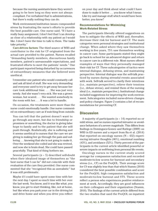 E128	 VOL. 43, NO. 3, MAY 2016 • ONCOLOGY NURSING FORUM
because the nursing assistants knew they weren’t
going to be here long so they were not always
compliant. I’ve verbalized that to administrations,
but there’s really nothing they can do.
Work environment/institution issues compounded
stress by frustrating the nurse’s efforts to provide
the best possible care. One nurse said, “If I have a
really busy assignment, I don’t feel that I can develop
as close of a relationship with my patient as I would
like. I don’t have the time to talk to them. The tasks
take priority.”
Care-driven factors: The third source of WRS and
contributor to the risk for CF originated from the
actual care provided to the patient. Nurses recalled
“demanding family members, discourteous family
members, patient’s unreasonable expectations, and
frustrated efforts to meet the patients’ needs.” One
participant reported being disturbed by occurrences
of extraordinary measures that she believed were
unethical.
I remember one patient who would constantly call
and ask all kind of stuff. She was very demanding
and everyone used to try to get away because her
care took additional time. . . . She was just very
needy. And she wasn’t very sick. She was a grown
woman, but scared. . . . She wanted somebody in
the room with her. . . . It was a lot to handle.
On occasion, the treatments were more than the
nurse could emotionally handle. One nurse comment-
ed on extraordinary care as if watching from outside.
You can tell that the patient doesn’t want to
go through any more, but due to friendship or
promises or something, the doctor is giving false
hope to family and to the patient that she will
push through. Realistically, she is suffering and
it seems unethical to nurses that the care we are
giving is making her go through the pain and suf-
fering . . . knowing that she is not going to make it.
Over the weekend she coded and she was revived,
and now she is brain dead. She could have passed
peacefully. That kind of thing bothers me.
Several participants (n = 5) described self-doubt
when their idealized image of themselves as “the
best nurse that I can be” did not coincide with their
evaluation of the care they provided. One nurse com-
mented that she “recognized this as unrealistic” but
it was still problematic.
Maybe if I could have spent some time with her
the next day. I spent so much time with her over
the last week. You know, and it was like what, you
know, you get to start thinking, like, not at home,
but like when you park your car in the driving lot
and drive home and when you drive you reflect
on your day and think about what could I have
done to make it better . . . you know what I mean.
Like try and manage stuff which would have been
better, you know?
Recommendations for Minimizing
Work-Related Stress
The participants liberally offered suggestions on
how to mitigate the effects of WRS and, thereafter,
decrease their risk for burnout and CF. The main
categories were personal strategies and institutional
change. When asked where they saw themselves
working in five years, 75% saw themselves working
in cancer care. Some participants stated they might
go back to school for an advanced degree and return
to cancer care in a different role. Most nurses offered
examples of ways that they personally managed
their risk for CF. Three subcategories of tactics were
internal dialogue, defusing stress, and maintaining
perspective. Internal dialogue was the self-talk prac-
ticed by nurses during stressful events associated
with work. Self-talk served to clarify their intentions
(i.e., maintain perspective), relieve their tensions
(i.e., defuse stress), and remind them of the nursing
ideal (i.e., maintain perspective.). Institutional change
included suggestions for improving the work environ-
ment. Subcategories included nurse-driven changes
and policy changes. Figure 2 contains a list of recom-
mendations for preventing CF.
Discussion
A majority of participants (n = 14) reported no or
mild stress, and no nurses reported intrusive or avoid-
ance behaviors of a severe magnitude. This differs from
findings in Dominguez-Gomez and Rutlege (2009) on
WRS in ED nurses and a report from Ba et al. (2014)
that reported on oncology nurses (N = 432) experi-
encing intrusive thoughts (46%), emotional numbing
(43%), and avoidance (52%). Thirty percent of the par-
ticipants in the current article identified powerful or
severe impacts on well-being from personal life events.
Oncology nurses in the current study scored
average for compassion satisfaction and recorded
moderate-to-low scores for burnout and secondary
stress (i.e., CF) on the ProQOL. Their average score
for CS was slightly less than that which Stamm (2010)
considered the best possible combination and score
for the ProQOL: high compassion satisfaction and
moderate-to-low burnout and STS. These scores
reflect a person who experiences positive reinforce-
ment at work. Accordingly, they are good influences
on their colleagues and their organization (Stamm,
2010). The findings of the current article differed from
the two studies that used the ProQOL on inpatient
 