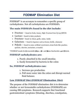 FODMAP Elimination Diet
FODMAP* is an acronym to remember a specific group of
carbohydrates. Not all carbohydrates are FODMAPs.
The main FODMAPs found in the diet include:
 Fructose – found in fruits, honey, High Fructose Corn Syrup (HFCS)
 Lactose– found in dairy products
 Fructans– found in wheat, garlic, onion, inulin
 Galactans – found in legumes such as beans, lentils, edamame
 Polyols – found in some artificial sweeteners, stone fruits like peaches,
apricots, cherries, nectarines, avocado)
*FODMAP stands for Fermentable Oligo-, Di- and Mono-Saccharides and Polyols.
FODMAP carbohydrates are:
1. Poorly absorbed in the small intestine.
2. Easily fermented by bacteria in the colon
So, FODMAP carbohydrates can:
1. Increase gas production.
2. Pull more water into the colon and disrupt normal
fluid balance.
Low FODMAP Diet (FODMAP Elimination Diet)
The purpose of the FODMAP elimination diet is to determine
whether or not fermentable carbohydrates (FODMAPS) are
causing IBS symptoms. Research supports that functional
gastrointestinal symptoms (bloating, diarrhea, constipation,
 