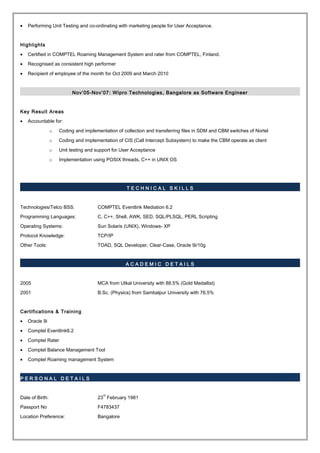 • Performing Unit Testing and co-ordinating with marketing people for User Acceptance.
Highlights
• Certified in COMPTEL Roaming Management System and rater from COMPTEL, Finland.
• Recognised as consistent high performer
• Recipient of employee of the month for Oct 2009 and March 2010
Nov’05-Nov’07: Wipro Technologies, Bangalore as Software Engineer
Key Result Areas
• Accountable for:
o Coding and implementation of collection and transferring files in SDM and CBM switches of Nortel
o Coding and implementation of CIS (Call Intercept Subsystem) to make the CBM operate as client
o Unit testing and support for User Acceptance
o Implementation using POSIX threads, C++ in UNIX OS
T E C H N I C A L S K I L L S
Technologies/Telco BSS: COMPTEL Eventlink Mediation 6.2
Programming Languages: C, C++, Shell, AWK, SED, SQL/PLSQL, PERL Scripting
Operating Systems: Sun Solaris (UNIX), Windows- XP
Protocol Knowledge: TCP/IP
Other Tools: TOAD, SQL Developer, Clear-Case, Oracle 9i/10g
A C A D E M I C D E T A I L S
2005 MCA from Utkal University with 88.5% (Gold Medallist)
2001 B.Sc. (Physics) from Sambalpur University with 76.5%
Certifications & Training
• Oracle 9i
• Comptel Eventlink6.2
• Comptel Rater
• Comptel Balance Management Tool
• Comptel Roaming management System
P E R S O N A L D E T A I L S
Date of Birth: 23
rd
February 1981
Passport No F4783437
Location Preference: Bangalore
 