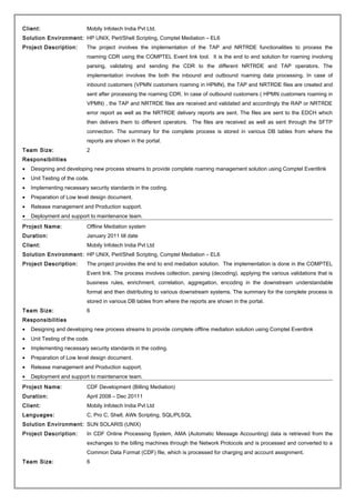 Client: Mobily Infotech India Pvt Ltd.
Solution Environment: HP UNIX, Perl/Shell Scripting, Comptel Mediation – EL6
Project Description: The project involves the implementation of the TAP and NRTRDE functionalities to process the
roaming CDR using the COMPTEL Event link tool. It is the end to end solution for roaming involving
parsing, validating and sending the CDR to the different NRTRDE and TAP operators. The
implementation involves the both the inbound and outbound roaming data processing. In case of
inbound customers (VPMN customers roaming in HPMN), the TAP and NRTRDE files are created and
sent after processing the roaming CDR. In case of outbound customers ( HPMN customers roaming in
VPMN) , the TAP and NRTRDE files are received and validated and accordingly the RAP or NRTRDE
error report as well as the NRTRDE delivery reports are sent. The files are sent to the EDCH which
then delivers them to different operators. The files are received as well as sent through the SFTP
connection. The summary for the complete process is stored in various DB tables from where the
reports are shown in the portal.
Team Size: 2
Responsibilities
• Designing and developing new process streams to provide complete roaming management solution using Comptel Eventlink
• Unit Testing of the code.
• Implementing necessary security standards in the coding.
• Preparation of Low level design document.
• Release management and Production support.
• Deployment and support to maintenance team.
Project Name: Offline Mediation system
Duration: January 2011 till date
Client: Mobily Infotech India Pvt Ltd
Solution Environment: HP UNIX, Perl/Shell Scripting, Comptel Mediation – EL6
Project Description: The project provides the end to end mediation solution. The implementation is done in the COMPTEL
Event link. The process involves collection, parsing (decoding), applying the various validations that is
business rules, enrichment, correlation, aggregation, encoding in the downstream understandable
format and then distributing to various downstream systems. The summary for the complete process is
stored in various DB tables from where the reports are shown in the portal.
Team Size: 6
Responsibilities
• Designing and developing new process streams to provide complete offline mediation solution using Comptel Eventlink
• Unit Testing of the code.
• Implementing necessary security standards in the coding.
• Preparation of Low level design document.
• Release management and Production support.
• Deployment and support to maintenance team.
Project Name: CDF Development (Billing Mediation)
Duration: April 2008 – Dec 20111
Client: Mobily Infotech India Pvt Ltd
Languages: C, Pro C, Shell, AWk Scripting, SQL/PLSQL
Solution Environment: SUN SOLARIS (UNIX)
Project Description: In CDF Online Processing System, AMA (Automatic Message Accounting) data is retrieved from the
exchanges to the billing machines through the Network Protocols and is processed and converted to a
Common Data Format (CDF) file, which is processed for charging and account assignment.
Team Size: 6
 