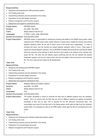 Responsibilities
• Designing and developing the CDR processing system
• Unit Testing of the code.
• Implementing necessary security standards in the coding.
• Preparation of Low level design document.
• Release management and Production support.
• Deployment and support to maintenance team.
Project Name: NRTRDE System
Duration: Nov 2008 – Mar 2009
Client: Mobily Infotech India Pvt Ltd
Languages: C, PRO C, ocilib, xmllib, SQL/PLSQL
Solution Environment: SUN SOLARIS (UNIX)
Project Description: NRTRDE system is responsible for sending the roaming call details to the HPMN (home public mobile
network) by the VPMN (visitor public mobile network to reduce fraud. Initially the records were shared
between operators within 36 hrs due to which some of the frauds went undetectable. In order to
minimize the fraud, now the records are shared between operators within 4 hours. Three types of
reports are shared between operators. One is NRTRDE formatted file having all the roaming call details
which the customer of the operator to which the file is sent makes in the network of the operator who
sends the file. The other two are delivery report confirming that the file has reached the desired
destination operator and the error report which will have the details of the errors found in the received
file. The error code and error types are all standardized.
Team Size: 2
Responsibilities
• Designing and developing the NRTRDE system
• Unit Testing of the code.
• Implementing necessary security standards in the coding.
• Preparation of Low level design document.
• Release management and Production support.
• Deployment and support to maintenance team.
Project Name: Mediation Billing reconciliation systems
Duration: Aug 2008 – Oct 2008
Client: Mobily Infotech India Pvt Ltd
Languages: Proc
Solution Environment: SUN SOLARIS (UNIX)
Project Description: The system developed is meant to reconcile the files sent to different systems from the mediation
system. This is to ensure that the files that are sent to different systems are getting successfully
processed at their end as well. This is required for the RA (Revenue assurance) team. The
reconciliation was done for the files sent to the billing system which gets the files from the mediation
system after it is processed as well as the EMM system which gets the files for processing from the
switch.
Team Size: 1
Responsibilities
• Designing and developing the mediation billing reconciliation system
• Unit Testing of the code.
• Implementing necessary security standards in the coding.
• Preparation of Low level design document.
• Release management and Production support.
 