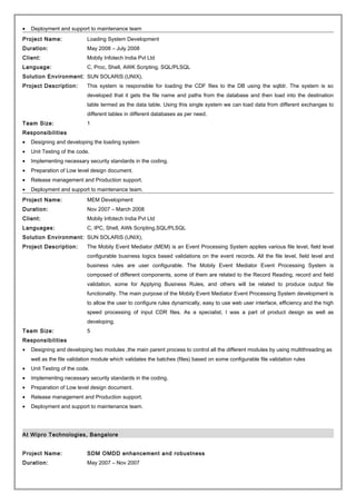 • Deployment and support to maintenance team
Project Name: Loading System Development
Duration: May 2008 – July 2008
Client: Mobily Infotech India Pvt Ltd
Language: C, Proc, Shell, AWK Scripting, SQL/PLSQL
Solution Environment: SUN SOLARIS (UNIX),
Project Description: This system is responsible for loading the CDF files to the DB using the sqlldr. The system is so
developed that it gets the file name and paths from the database and then load into the destination
table termed as the data table. Using this single system we can load data from different exchanges to
different tables in different databases as per need.
Team Size: 1
Responsibilities
• Designing and developing the loading system
• Unit Testing of the code.
• Implementing necessary security standards in the coding.
• Preparation of Low level design document.
• Release management and Production support.
• Deployment and support to maintenance team.
Project Name: MEM Development
Duration: Nov 2007 – March 2008
Client: Mobily Infotech India Pvt Ltd
Languages: C, IPC, Shell, AWk Scripting,SQL/PLSQL
Solution Environment: SUN SOLARIS (UNIX),
Project Description: The Mobily Event Mediator (MEM) is an Event Processing System applies various file level, field level
configurable business logics based validations on the event records. All the file level, field level and
business rules are user configurable. The Mobily Event Mediator Event Processing System is
composed of different components, some of them are related to the Record Reading, record and field
validation, some for Applying Business Rules, and others will be related to produce output file
functionality. The main purpose of the Mobily Event Mediator Event Processing System development is
to allow the user to configure rules dynamically, easy to use web user interface, efficiency and the high
speed processing of input CDR files. As a specialist, I was a part of product design as well as
developing.
Team Size: 5
Responsibilities
• Designing and developing two modules ,the main parent process to control all the different modules by using multithreading as
well as the file validation module which validates the batches (files) based on some configurable file validation rules
• Unit Testing of the code.
• Implementing necessary security standards in the coding.
• Preparation of Low level design document.
• Release management and Production support.
• Deployment and support to maintenance team.
At Wipro Technologies, Bangalore
Project Name: SDM OMDD enhancement and robustness
Duration: May 2007 – Nov 2007
 