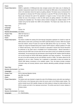 Client: NORTEL
Project Description: OMDD is application of SDM(supernode data manager) product which takes care of collecting the
operation measurement reports from the switch and through the SDM sends to the downstream OSS
which is the destination where the reports are getting collected. This feature was an enhancement of
the application to introduce the FTP retries mechanism in case the FTP fails at the first attempt. This
feature also introduced the audit of the application to happen at every 12 hours which will check
whether the size of the directory in which the OM reports are getting collected in the SDM is not
exceeding the stipulated size. This feature activity involved managing the multiple threads of FTP
created during the file transfer from SDM to the destination. This feature was mainly done for the
wireline market.
Team Size: 3
Language: C++
Protocol: TCP/IP, FTP
Solution Environment: Sun Solaris
Project Title: CBM TCP Client for LI
Duration: Jan 2007- May 2007
Client: NORTEL
Project Description: This feature modified the existing CIS (Call Intercept Subsystem) application for CALEA to make the
CBM operate as client when connecting to the CDDF (Call Data Delivery Function). Within the Cingular
local area network, various IP issues can cause the CNR delivery links to go out of service. These
outages can range from firewalls tearing down inactive TCP/IP sessions, software updates to IP nodes
or network restructuring. Each time this connection is interrupted it requires that manual intervention
be performed on the Client node to re-establish the IP Socket/connection. Manual intervention is
required since the CDDF does not know when the link went down so that if can reinitiate the connection
automatically. The provisioning for the call intercept is done through the INI1 interface while the delivery
can be done through the CALEA CNR delivery application over these connections. The records that
are sent to the client processes are the call notification records or CNRs. This feature allows the CIS
application to act as a client. Therefore, the LI application is responsible to setup and maintain the
CALEA CNR delivery connections to the mediation system. Thus, this feature provides consistent
connection setup and recovery behavior across networks alleviating possible prolonged connectivity
outages
Team Size: 3
Solution Environment: Sun Solaris
Languages: C++
Project Title: RCS to clearcase Migration Activity
Duration: May 2006- Dec 2006
Client: NORTEL
Project Description: This feature work was intended to migrate the code of the Wireless source code which was residing in
the RCS server to the Clearcase server where the source code for the Wireline project resides. This
activity included around 200 makefile changes and shell scripting to change the scripts working in the
RCS to compile and build in the clearcase environment. The activity was done for seven releases of
Wireless market.
Team Size: 2
Solution Environment: Sun Solaris
Languages: C++, Shell Scripting
 