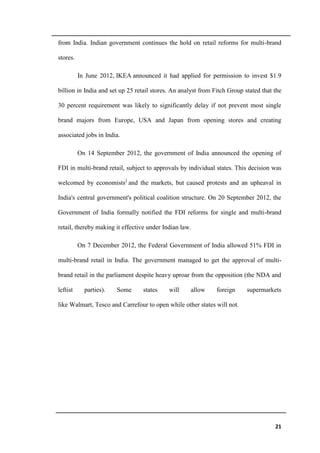 21
from India. Indian government continues the hold on retail reforms for multi-brand
stores.
In June 2012, IKEA announced it had applied for permission to invest $1.9
billion in India and set up 25 retail stores. An analyst from Fitch Group stated that the
30 percent requirement was likely to significantly delay if not prevent most single
brand majors from Europe, USA and Japan from opening stores and creating
associated jobs in India.
On 14 September 2012, the government of India announced the opening of
FDI in multi-brand retail, subject to approvals by individual states. This decision was
welcomed by economists]
and the markets, but caused protests and an upheaval in
India's central government's political coalition structure. On 20 September 2012, the
Government of India formally notified the FDI reforms for single and multi-brand
retail, thereby making it effective under Indian law.
On 7 December 2012, the Federal Government of India allowed 51% FDI in
multi-brand retail in India. The government managed to get the approval of multi-
brand retail in the parliament despite heavy uproar from the opposition (the NDA and
leftist parties). Some states will allow foreign supermarkets
like Walmart, Tesco and Carrefour to open while other states will not.
 